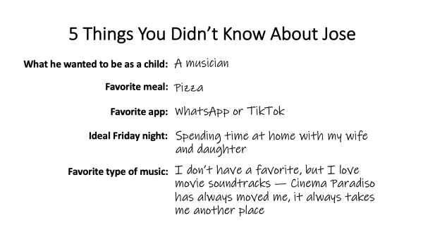 5 things you didn't know about Jose: 1) What he wanted to be as a child: A musician; Favorite meal: pizza; favorite app: WhatsApp or TikTok; Ideal Friday night: Spending time at home with my wife and daughter; Favorite type of music: I don't have a favorite, but I love movie soundtracks -- Cinema Paradiso has always moved me, it always takes me to another place